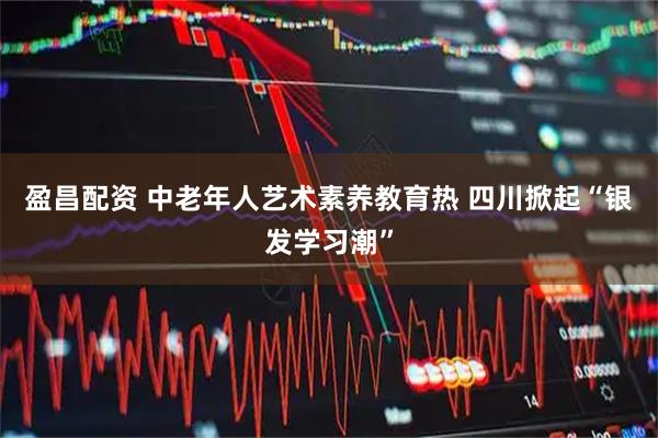 盈昌配资 中老年人艺术素养教育热 四川掀起“银发学习潮”