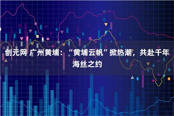 创元网 广州黄埔：“黄埔云帆”掀热潮，共赴千年海丝之约