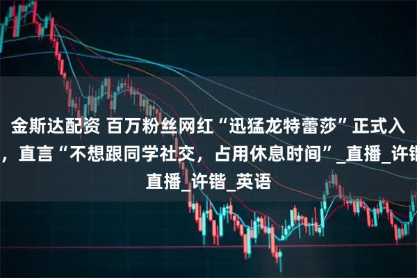 金斯达配资 百万粉丝网红“迅猛龙特蕾莎”正式入学复旦，直言“不想跟同学社交，占用休息时间”_直播_许锴_英语