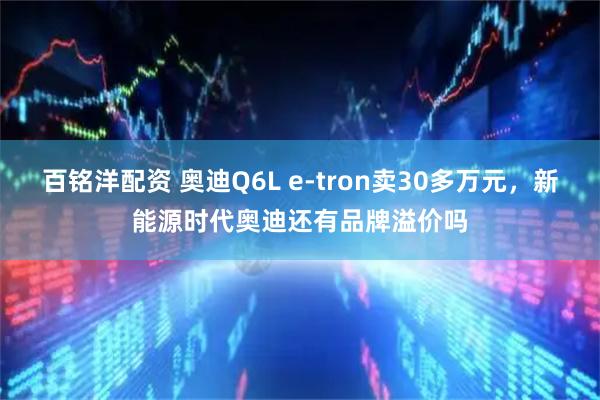 百铭洋配资 奥迪Q6L e-tron卖30多万元，新能源时代奥迪还有品牌溢价吗