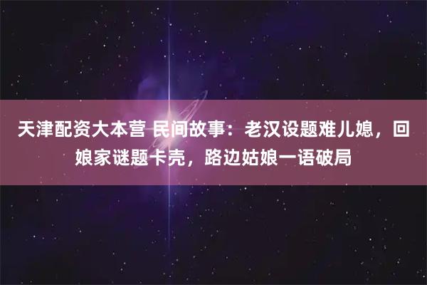 天津配资大本营 民间故事：老汉设题难儿媳，回娘家谜题卡壳，路边姑娘一语破局