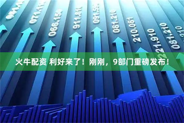 火牛配资 利好来了！刚刚，9部门重磅发布！