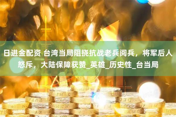 日进金配资 台湾当局阻挠抗战老兵阅兵，将军后人怒斥，大陆保障获赞_英雄_历史性_台当局