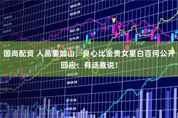 国尚配资 人品重如山，良心比金贵女星白百何公开回应：有话直说！