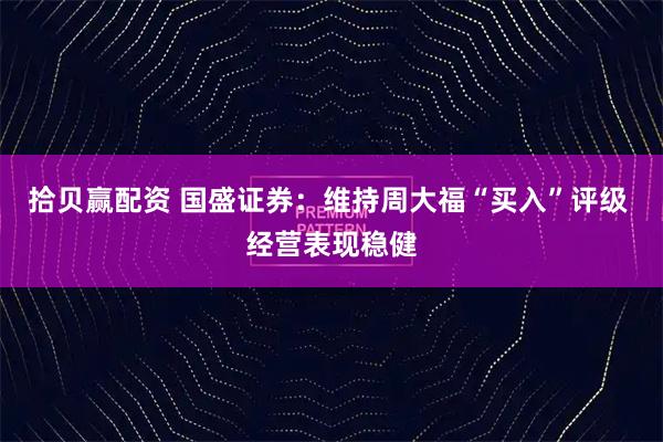 拾贝赢配资 国盛证券：维持周大福“买入”评级 经营表现稳健