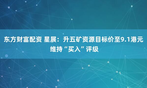 东方财富配资 星展：升五矿资源目标价至9.1港元 维持“买入”评级