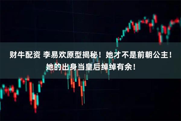 财牛配资 李易欢原型揭秘！她才不是前朝公主！她的出身当皇后绰绰有余！
