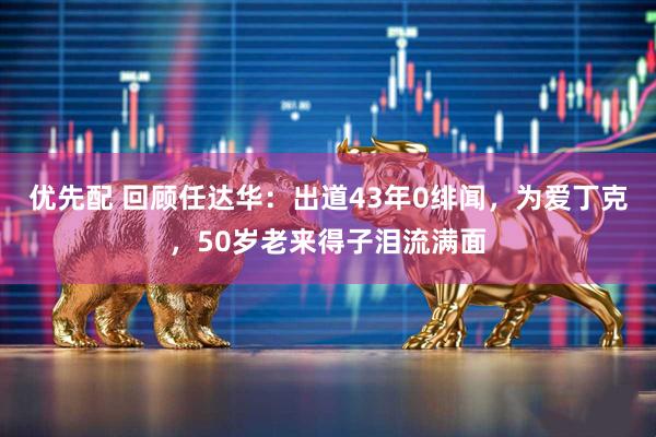 优先配 回顾任达华：出道43年0绯闻，为爱丁克，50岁老来得子泪流满面
