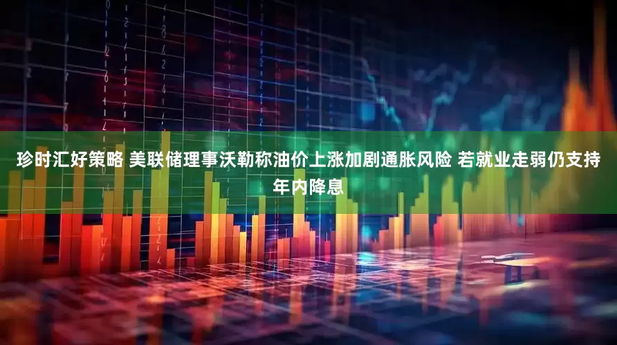 珍时汇好策略 美联储理事沃勒称油价上涨加剧通胀风险 若就业走弱仍支持年内降息
