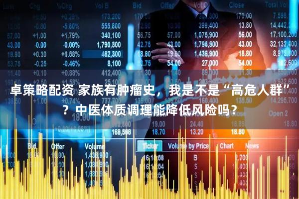 卓策略配资 家族有肿瘤史，我是不是“高危人群”？中医体质调理能降低风险吗？